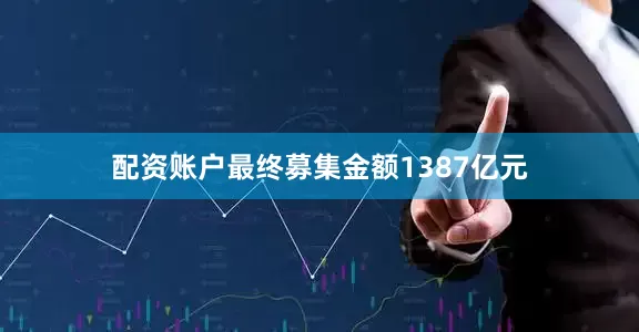 配资账户最终募集金额1387亿元