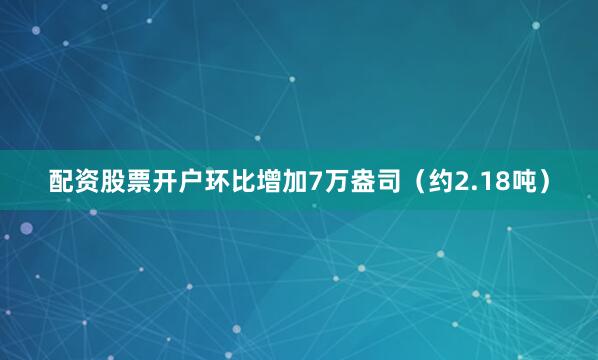 配资股票开户环比增加7万盎司（约2.18吨）