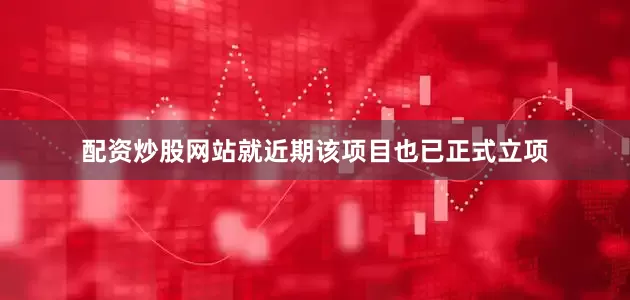 配资炒股网站就近期该项目也已正式立项