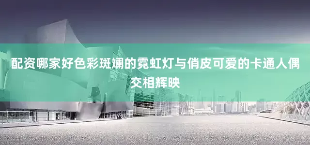 配资哪家好色彩斑斓的霓虹灯与俏皮可爱的卡通人偶交相辉映