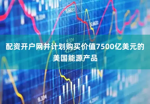 配资开户网并计划购买价值7500亿美元的美国能源产品