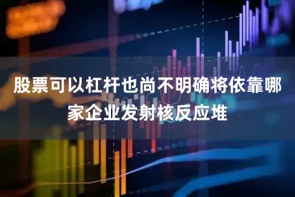 股票可以杠杆也尚不明确将依靠哪家企业发射核反应堆