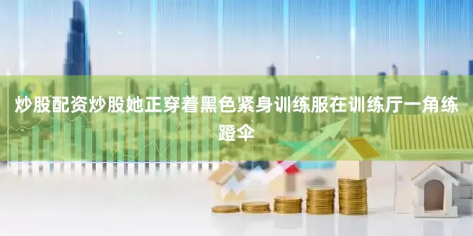 炒股配资炒股她正穿着黑色紧身训练服在训练厅一角练蹬伞