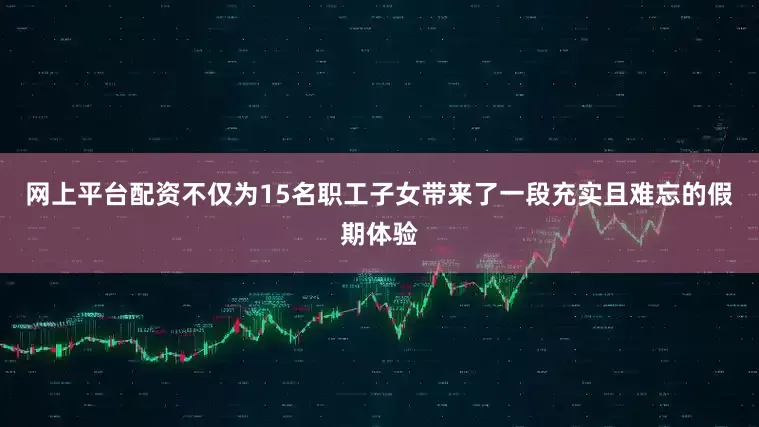 网上平台配资不仅为15名职工子女带来了一段充实且难忘的假期体验