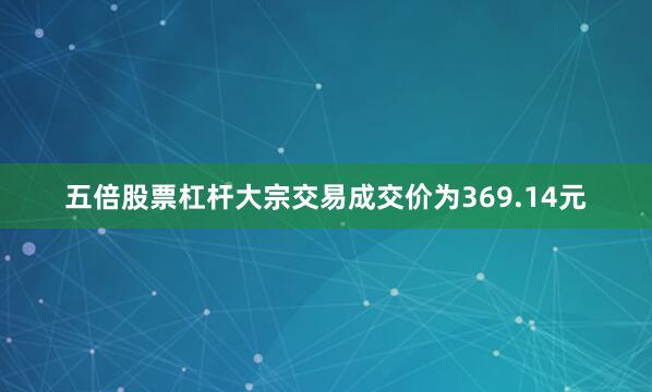 五倍股票杠杆大宗交易成交价为369.14元