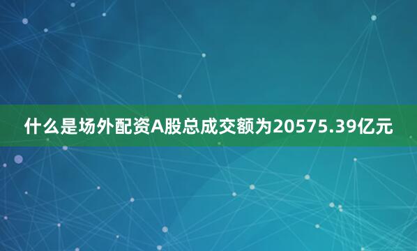 什么是场外配资A股总成交额为20575.39亿元