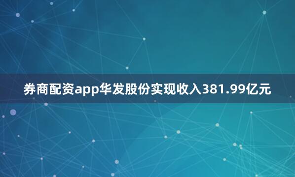 券商配资app华发股份实现收入381.99亿元