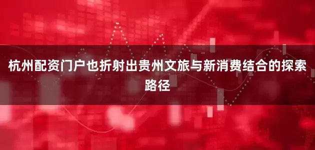 杭州配资门户也折射出贵州文旅与新消费结合的探索路径