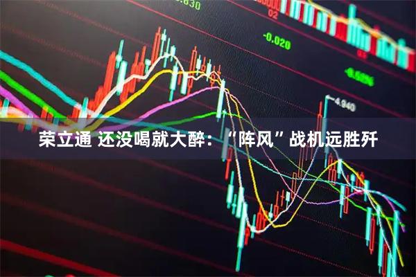 荣立通 还没喝就大醉：“阵风”战机远胜歼
