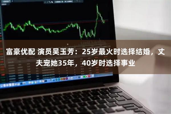 富豪优配 演员吴玉芳：25岁最火时选择结婚，丈夫宠她35年，40岁时选择事业