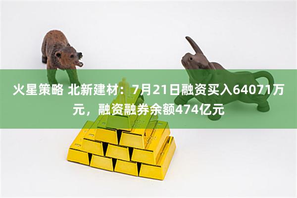 火星策略 北新建材：7月21日融资买入64071万元，融资融券余额474亿元