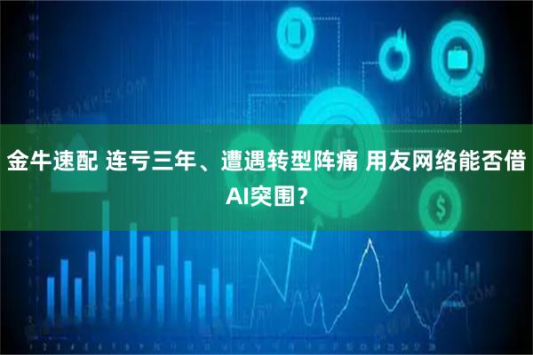 金牛速配 连亏三年、遭遇转型阵痛 用友网络能否借AI突围？