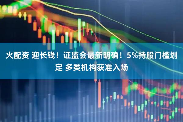 火配资 迎长钱！证监会最新明确！5%持股门槛划定 多类机构获准入场