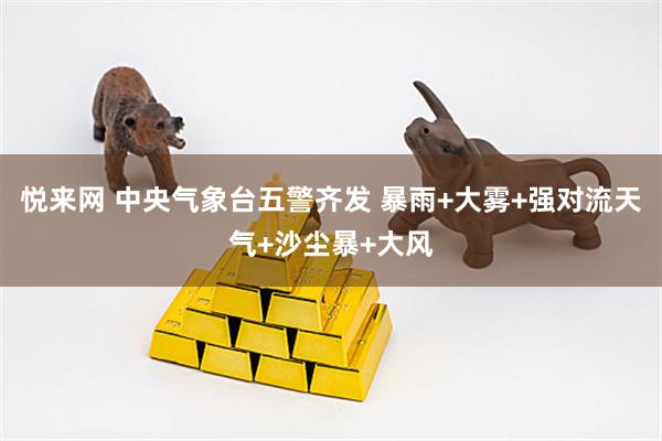 悦来网 中央气象台五警齐发 暴雨+大雾+强对流天气+沙尘暴+大风