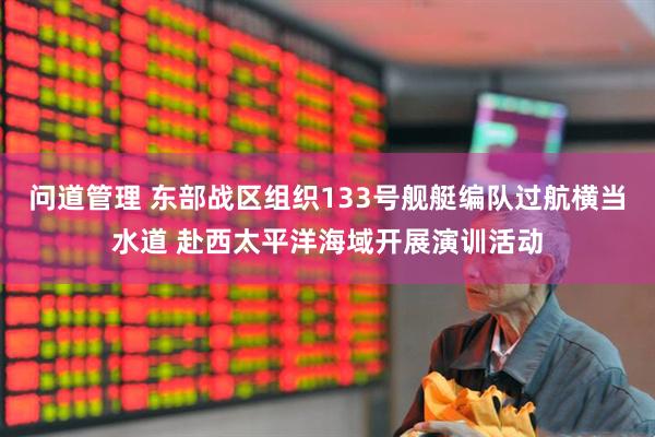 问道管理 东部战区组织133号舰艇编队过航横当水道 赴西太平洋海域开展演训活动