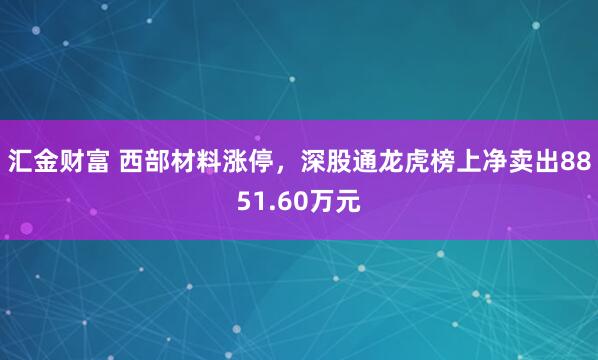 汇金财富 西部材料涨停，深股通龙虎榜上净卖出8851.60万元