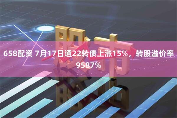 658配资 7月17日通22转债上涨15%，转股溢价率9587%