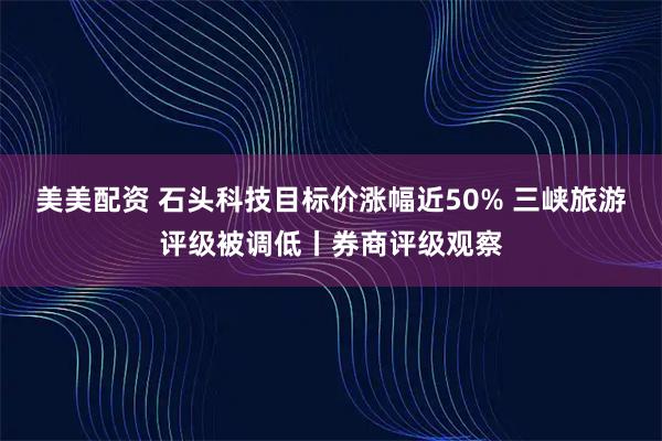 美美配资 石头科技目标价涨幅近50% 三峡旅游评级被调低丨券商评级观察