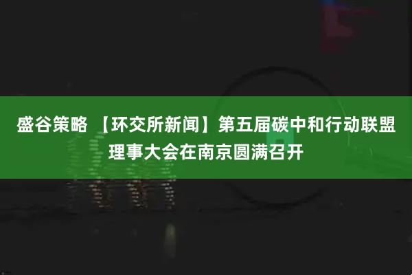 盛谷策略 【环交所新闻】第五届碳中和行动联盟理事大会在南京圆满召开
