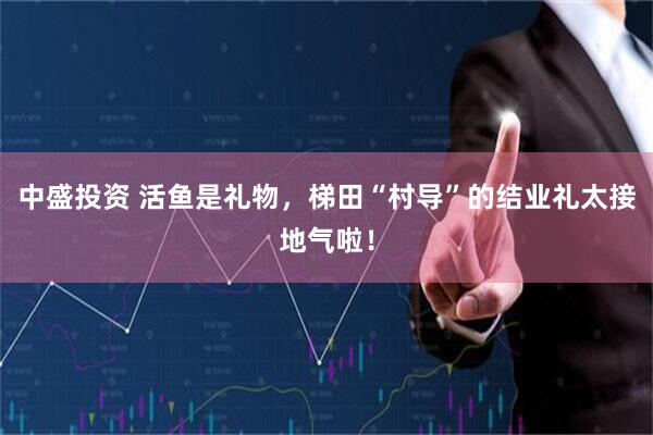 中盛投资 活鱼是礼物，梯田“村导”的结业礼太接地气啦！
