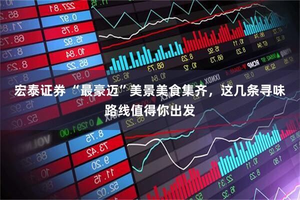 宏泰证券 “最豪迈”美景美食集齐，这几条寻味路线值得你出发