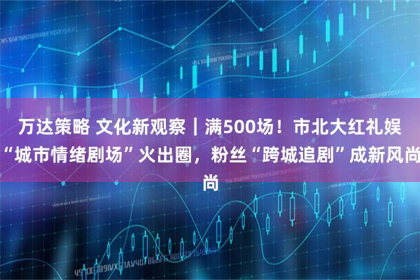 万达策略 文化新观察｜满500场！市北大红礼娱“城市情绪剧场”火出圈，粉丝“跨城追剧”成新风尚