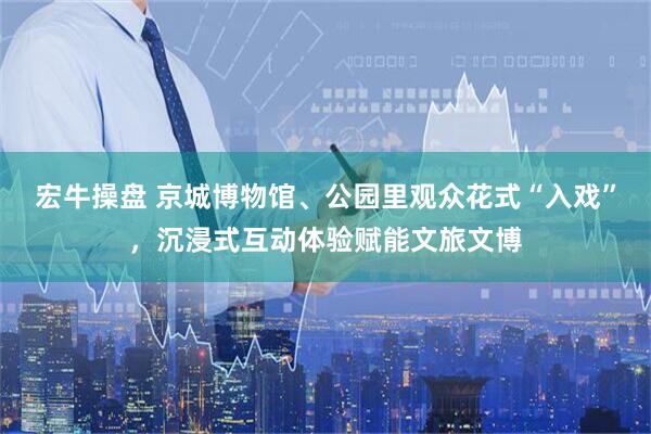 宏牛操盘 京城博物馆、公园里观众花式“入戏”，沉浸式互动体验赋能文旅文博