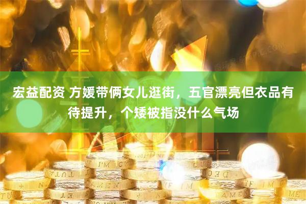 宏益配资 方媛带俩女儿逛街，五官漂亮但衣品有待提升，个矮被指没什么气场