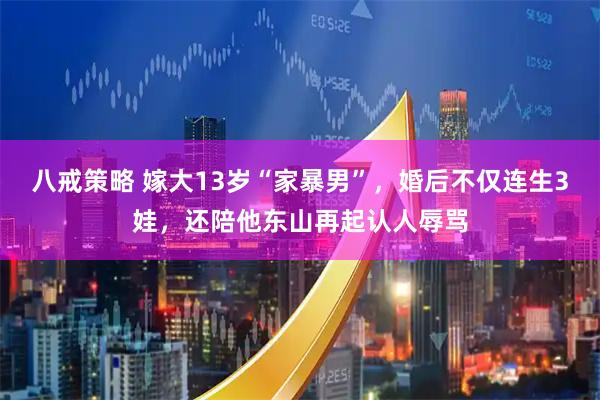 八戒策略 嫁大13岁“家暴男”，婚后不仅连生3娃，还陪他东山再起认人辱骂