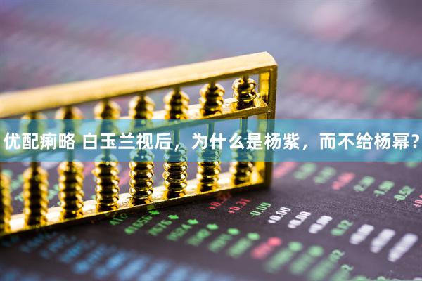 优配痢略 白玉兰视后，为什么是杨紫，而不给杨幂？