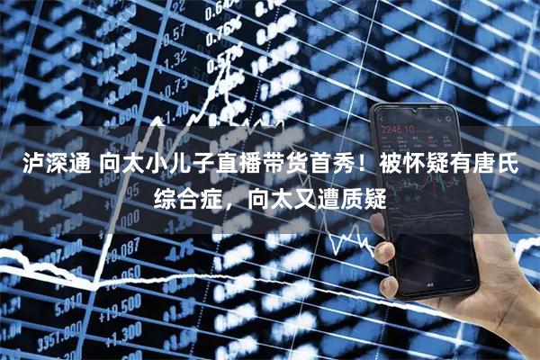 泸深通 向太小儿子直播带货首秀！被怀疑有唐氏综合症，向太又遭质疑