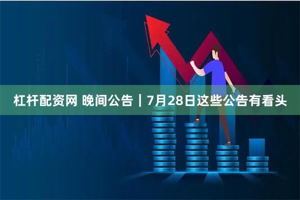 杠杆配资网 晚间公告｜7月28日这些公告有看头