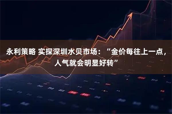 永利策略 实探深圳水贝市场：“金价每往上一点，人气就会明显好转”
